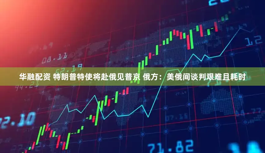 华融配资 特朗普特使将赴俄见普京 俄方：美俄间谈判艰难且耗时
