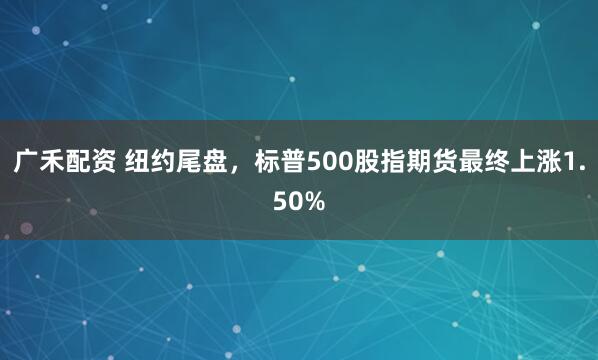 广禾配资 纽约尾盘，标普500股指期货最终上涨1.50%