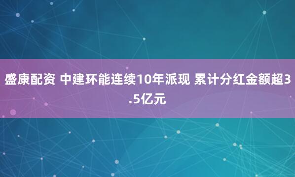 盛康配资 中建环能连续10年派现 累计分红金额超3.5亿元
