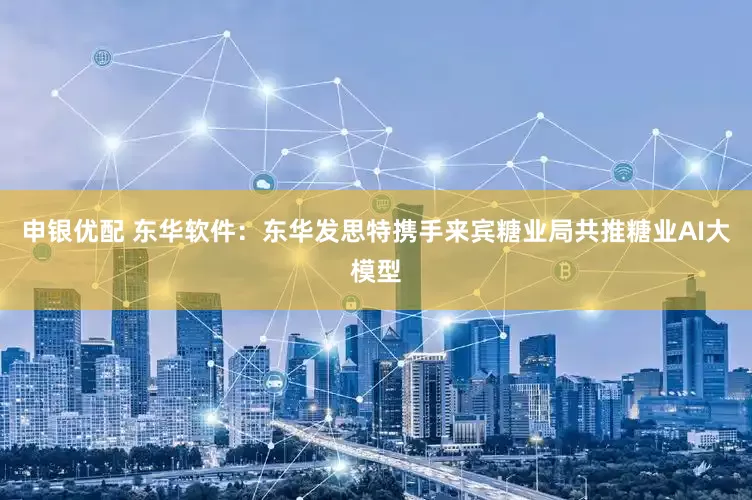 申银优配 东华软件：东华发思特携手来宾糖业局共推糖业AI大模型