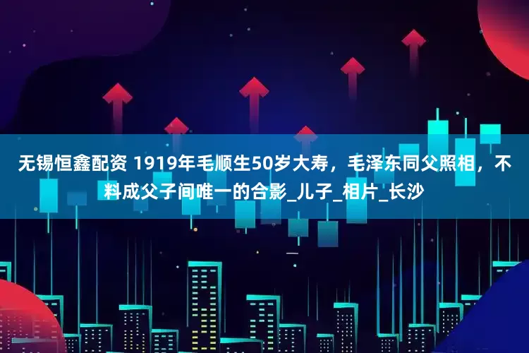 无锡恒鑫配资 1919年毛顺生50岁大寿，毛泽东同父照相，不料成父子间唯一的合影_儿子_相片_长沙
