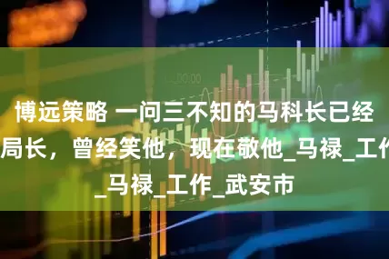 博远策略 一问三不知的马科长已经变成了马局长，曾经笑他，现在敬他_马禄_工作_武安市