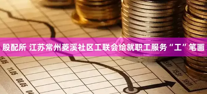 股配所 江苏常州菱溪社区工联会绘就职工服务“工”笔画