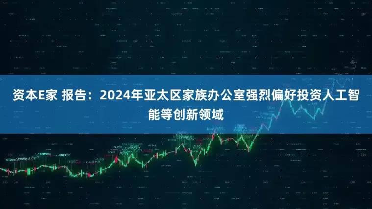 资本E家 报告：2024年亚太区家族办公室强烈偏好投资人工智能等创新领域