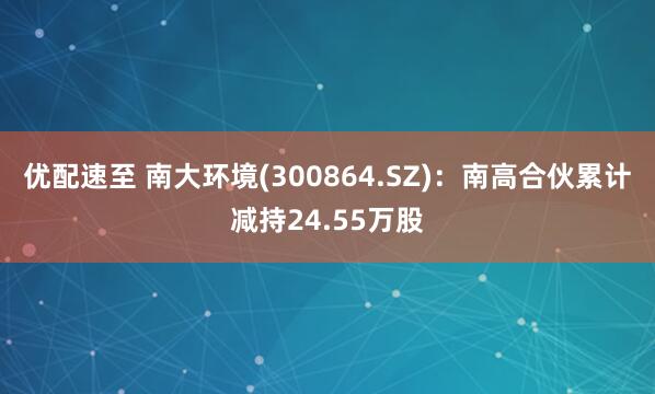 优配速至 南大环境(300864.SZ)：南高合伙累计减持24.55万股