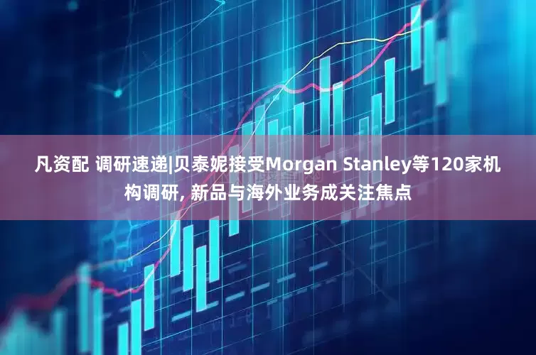 凡资配 调研速递|贝泰妮接受Morgan Stanley等120家机构调研, 新品与海外业务成关注焦点