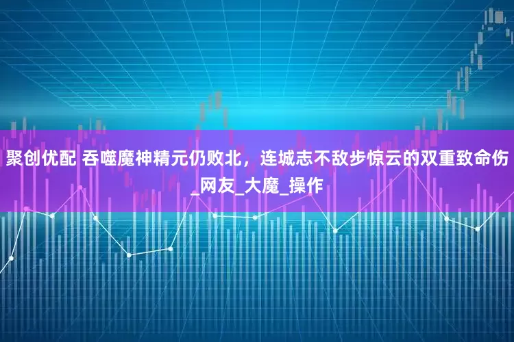 聚创优配 吞噬魔神精元仍败北，连城志不敌步惊云的双重致命伤_网友_大魔_操作
