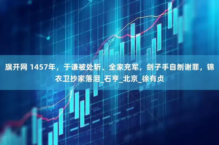旗开网 1457年，于谦被处斩、全家充军，刽子手自刎谢罪，锦衣卫抄家落泪_石亨_北京_徐有贞