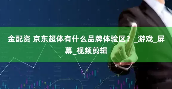 金配资 京东超体有什么品牌体验区？_游戏_屏幕_视频剪辑