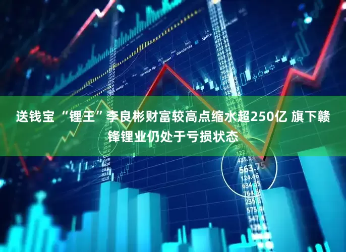 送钱宝 “锂王”李良彬财富较高点缩水超250亿 旗下赣锋锂业仍处于亏损状态