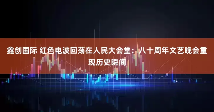 鑫创国际 红色电波回荡在人民大会堂：八十周年文艺晚会重现历史瞬间