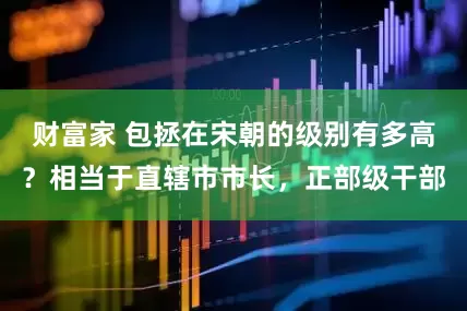 财富家 包拯在宋朝的级别有多高？相当于直辖市市长，正部级干部