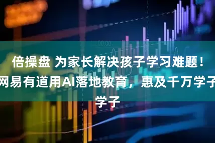 倍操盘 为家长解决孩子学习难题!网易有道用AI落地教育,惠及千万学子