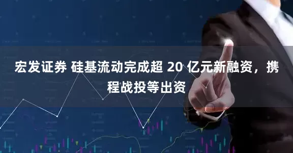 宏发证券 硅基流动完成超 20 亿元新融资，携程战投等出资