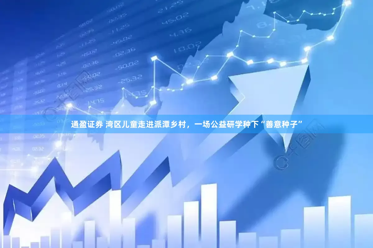 通盈证券 湾区儿童走进派潭乡村，一场公益研学种下“善意种子”